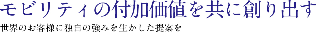 モビリティの付加価値を共に創り出す 世界のお客様に独自の強みを生かした提案を