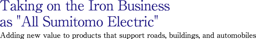 Taking on the Iron Business as All Sumitomo Electric Adding new value to products that support roads, buildings, and automobiles