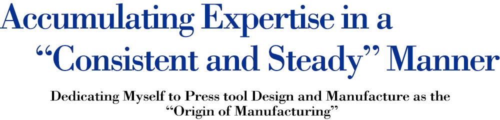 Accumulating Expertise in a “Consistent and Steady” Manner Dedicating Myself to Press tool Design and Manufacture as the “Origin of Manufacturing”