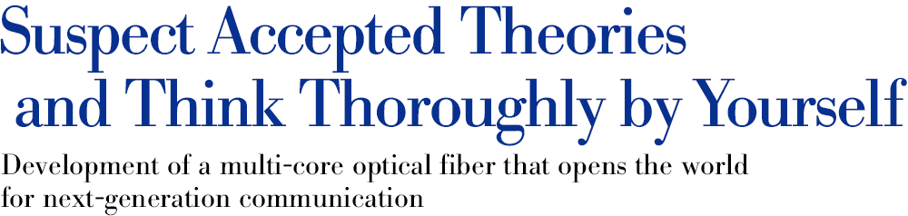 Suspect accepted theories and think thoroughly by yourself Development of a multi-core optical fiber that opens the world for next-generation communication